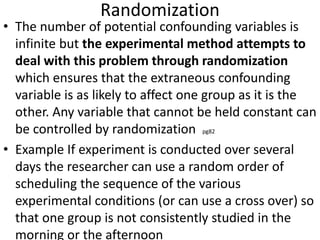 Randomization
• The number of potential confounding variables is
infinite but the experimental method attempts to
deal with this problem through randomization
which ensures that the extraneous confounding
variable is as likely to affect one group as it is the
other. Any variable that cannot be held constant can
be controlled by randomization pg82
• Example If experiment is conducted over several
days the researcher can use a random order of
scheduling the sequence of the various
experimental conditions (or can use a cross over) so
that one group is not consistently studied in the
morning or the afternoon
 