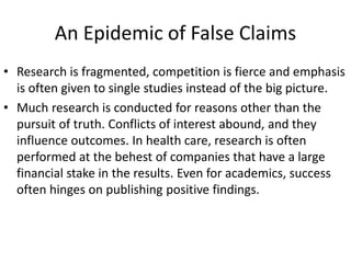 An Epidemic of False Claims
• Research is fragmented, competition is fierce and emphasis
is often given to single studies instead of the big picture.
• Much research is conducted for reasons other than the
pursuit of truth. Conflicts of interest abound, and they
influence outcomes. In health care, research is often
performed at the behest of companies that have a large
financial stake in the results. Even for academics, success
often hinges on publishing positive findings.
 