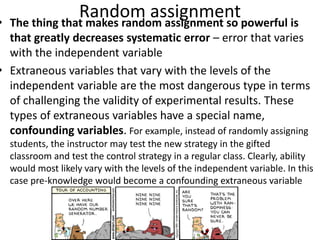 Random assignment• The thing that makes random assignment so powerful is
that greatly decreases systematic error – error that varies
with the independent variable
• Extraneous variables that vary with the levels of the
independent variable are the most dangerous type in terms
of challenging the validity of experimental results. These
types of extraneous variables have a special name,
confounding variables. For example, instead of randomly assigning
students, the instructor may test the new strategy in the gifted
classroom and test the control strategy in a regular class. Clearly, ability
would most likely vary with the levels of the independent variable. In this
case pre-knowledge would become a confounding extraneous variable
 