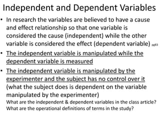 Independent and Dependent Variables
• In research the variables are believed to have a cause
and effect relationship so that one variable is
considered the cause (independent) while the other
variable is considered the effect (dependent variable) pg83
• The independent variable is manipulated while the
dependent variable is measured
• The independent variable is manipulated by the
experimenter and the subject has no control over it
(what the subject does is dependent on the variable
manipulated by the experimenter)
What are the independent & dependent variables in the class article?
What are the operational definitions of terms in the study?
 