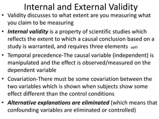 Internal and External Validity
• Validity discusses to what extent are you measuring what
you claim to be measuring
• Internal validity is a property of scientific studies which
reflects the extent to which a causal conclusion based on a
study is warranted, and requires three elements pg85
• Temporal precedence-The causal variable (independent) is
manipulated and the effect is observed/measured on the
dependent variable
• Covariation-There must be some covariation between the
two variables which is shown when subjects show some
effect different than the control conditions
• Alternative explanations are eliminated (which means that
confounding variables are eliminated or controlled)
 