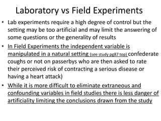 Laboratory vs Field Experiments
• Lab experiments require a high degree of control but the
setting may be too artificial and may limit the answering of
some questions or the generality of results
• In Field Experiments the independent variable is
manipulated in a natural setting (see study pg87 top) confederate
coughs or not on passerbys who are then asked to rate
their perceived risk of contracting a serious disease or
having a heart attack)
• While it is more difficult to eliminate extraneous and
confounding variables in field studies there is less danger of
artificiality limiting the conclusions drawn from the study
 