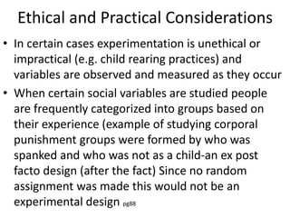 Ethical and Practical Considerations
• In certain cases experimentation is unethical or
impractical (e.g. child rearing practices) and
variables are observed and measured as they occur
• When certain social variables are studied people
are frequently categorized into groups based on
their experience (example of studying corporal
punishment groups were formed by who was
spanked and who was not as a child-an ex post
facto design (after the fact) Since no random
assignment was made this would not be an
experimental design pg88
 