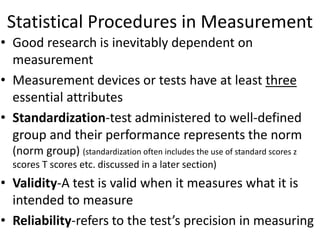 Statistical Procedures in Measurement
• Good research is inevitably dependent on
measurement
• Measurement devices or tests have at least three
essential attributes
• Standardization-test administered to well-defined
group and their performance represents the norm
(norm group) (standardization often includes the use of standard scores z
scores T scores etc. discussed in a later section)
• Validity-A test is valid when it measures what it is
intended to measure
• Reliability-refers to the test’s precision in measuring
 