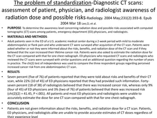 The problem of standardization-Diagnostic CT scans:
assessment of patient, physician, and radiologist awareness of
radiation dose and possible risks-Radiology. 2004 May;231(2):393-8. Epub
2004 Mar 18 Lee,CL et al.
• PURPOSE: To determine the awareness level concerning radiation dose and possible risks associated with computed
tomographic (CT) scans among patients, emergency department (ED) physicians, and radiologists.
• MATERIALS AND METHODS:
• Adult patients seen in the ED of a U.S. academic medical center during a 2-week period with mild to moderate
abdominopelvic or flank pain and who underwent CT were surveyed after acquisition of the CT scan. Patients were
asked whether or not they were informed about the risks, benefits, and radiation dose of the CT scan and if they
believed that the scan increased their lifetime cancer risk. Patients were also asked to estimate the radiation dose for
the CT scan compared with that for one chest radiograph. ED physicians who requested CT scans and radiologists who
reviewed the CT scans were surveyed with similar questions and an additional question regarding the number of years
in practice. The chi(2) test of independence was used to compare the three respondent groups regarding perceived
increased cancer risk from one abdominopelvic CT scan.
• RESULTS:
• Seven percent (five of 76) of patients reported that they were told about risks and benefits of their CT
scan, while 22% (10 of 45) of ED physicians reported that they had provided such information. Forty-
seven percent (18 of 38) of radiologists believed that there was increased cancer risk, whereas only 9%
(four of 45) of ED physicians and 3% (two of 76) of patients believed that there was increased risk
(chi(2)(2) = 41.45, P <.001). All patients and most ED physicians and radiologists were unable to
accurately estimate the dose for one CT scan compared with that for one chest radiograph.
• CONCLUSION:
• Patients are not given information about the risks, benefits, and radiation dose for a CT scan. Patients,
ED physicians, and radiologists alike are unable to provide accurate estimates of CT doses regardless of
their experience level
 