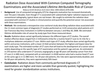 Radiation Dose Associated With Common Computed Tomography
Examinations and the Associated Lifetime Attributable Risk of Cancer
Rebecca Smith-Bindman Arch Intern Med. 2009;169(22):2078-2086
• Background Use of computed tomography (CT) for diagnostic evaluation has increased dramatically
over the past 2 decades. Even though CT is associated with substantially higher radiation exposure than
conventional radiography, typical doses are not known. We sought to estimate the radiation dose
associated with common CT studies in clinical practice and quantify the potential cancer risk associated
with these examinations.
• Methods We conducted a retrospective cross-sectional study describing radiation dose associated with
the 11 most common types of diagnostic CT studies performed on 1119 consecutive adult patients at 4
San Francisco Bay Area institutions in California between January 1 and May 30, 2008. We estimated
lifetime attributable risks of cancer by study type from these measured doses.
• Results Radiation doses varied significantly between the different types of CT studies. The overall
median effective doses ranged from 2 millisieverts (mSv) for a routine head CT scan to 31 mSv for a
multiphase abdomen and pelvis CT scan. Within each type of CT study, effective dose varied significantly
within and across institutions, with a mean 13-fold variation between the highest and lowest dose for
each study type. The estimated number of CT scans that will lead to the development of a cancer varied
widely depending on the specific type of CT examination and the patient's age and sex. An estimated 1
in 270 women who underwent CT coronary angiography at age 40 years will develop cancer from that
CT scan (1 in 600 men), compared with an estimated 1 in 8100 women who had a routine head CT scan
at the same age (1 in 11 080 men). For 20-year-old patients, the risks were approximately doubled, and
for 60-year-old patients, they were approximately 50% lower.
• Conclusion Radiation doses from commonly performed diagnostic CT
examinations are higher and more variable than generally quoted, highlighting the
need for greater standardization across institutions.
 