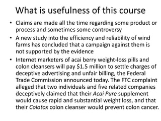 What is usefulness of this course
• Claims are made all the time regarding some product or
process and sometimes some controversy
• A new study into the efficiency and reliability of wind
farms has concluded that a campaign against them is
not supported by the evidence
• Internet marketers of acai berry weight-loss pills and
colon cleansers will pay $1.5 million to settle charges of
deceptive advertising and unfair billing, the Federal
Trade Commission announced today. The FTC complaint
alleged that two individuals and five related companies
deceptively claimed that their Acai Pure supplement
would cause rapid and substantial weight loss, and that
their Colotox colon cleanser would prevent colon cancer.
 
