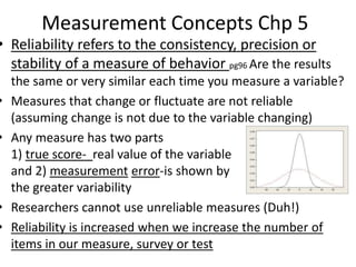 Measurement Concepts Chp 5
• Reliability refers to the consistency, precision or
stability of a measure of behavior pg96 Are the results
the same or very similar each time you measure a variable?
• Measures that change or fluctuate are not reliable
(assuming change is not due to the variable changing)
• Any measure has two parts
1) true score- real value of the variable
and 2) measurement error-is shown by
the greater variability
• Researchers cannot use unreliable measures (Duh!)
• Reliability is increased when we increase the number of
items in our measure, survey or test
 