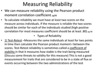 Measuring Reliability
• We can measure reliability using the Pearson product
moment correlation coefficient pg98
• To calculate reliability we must have at least two scores on the
measure across individuals. If the measure is reliable the two scores
should be similar for each of the individuals studied (high positive
correlation For most measures coefficient should be at least .80) pg 98
• Types of Reliability
• 1) Test-Retest –Measures the same individuals at least for two points
in time then calculate the Pearson product moment r between the
scores. Test-Retest reliability is sometimes called a coefficient of
stability in that it measures how stable is the trait being measured
(Discuss some threats to validity for this measure) This is not a good
measurement for traits that are considered to be in a state of flux or
events occurring between the two administrations of the test
 