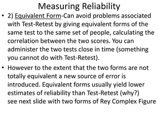 Measuring Reliability
• 2) Equivalent Form-Can avoid problems associated
with Test-Retest by giving equivalent forms of the
same test to the same set of people, calculating the
correlation between the two scores. You can
administer the two tests close in time (something
you cannot do with Test-Retest).
• However to the extent that the two forms are not
totally equivalent a new source of error is
introduced. Equivalent forms usually yield lower
estimates of reliability than Test-Retest (why?)
see next slide with two forms of Rey Complex Figure
 