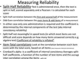 Measuring Reliability
• Split-Half Reliability-Test is administered once, then the test is
split in half, scored separately and a Pearson r is calculated for each
score
• Split-Half-correlation between the first and second half of the measurement
• Odd-Even correlation between the even items & odd items of a measurement
• In either case only one administration is required and the coefficient is
determined by the internal components of the test (aka internal
consistency reliability)
• Split-half not meaningful in speed tests (in which most items are not
difficult and score depends on how many items answered correctly e.g.
algebra test) Coefficient of reliability is inflated*
• Item-Total correlations-Look at the correlation between each item
score with the total score, based on all items (also measures internal consistency)
• Cronbach’s alpha -is a coefficient of internal consistency Averages split-
half coefficients. a function of the number of test items and the average
inter-correlation among the items pg99-100
 