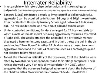 Interrater Reliability
• In research in which raters observe behaviors and make ratings or
judgments (and then those judgments are compared and agree determines interrater reliability)
• Bandura (1961) conducted a study to investigate if social behaviors (i.e.
aggression) can be acquired by imitation 36 boys and 36 girls were tested
from the Stanford University Nursery School aged between 3 to 6 years
old. The role models were one male adult and one female adult
• Under controlled conditions, Bandura arranged for 24 boys and girls to
watch a male or female model behaving aggressively towards a toy called
a 'Bobo doll'. The adults attacked the Bobo doll in a distinctive manner -
they used a hammer in some cases, and in others threw the doll in the air
and shouted "Pow, Boom“. Another 24 children were exposed to a non-
aggressive model and the final 24 child were used as a control group and
not exposed to any model at all.
• To test the inter-rater reliability of the observers, 51 of the children were
rated by two observers independently and their ratings compared. These
ratings showed a very high reliability correlation (r = 0.89), which
suggested that the observers had good agreement about the behavior of
 