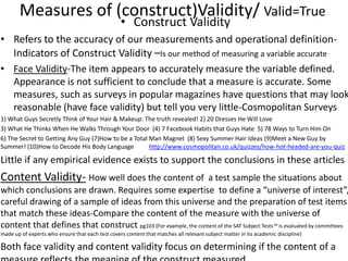 Measures of (construct)Validity/ Valid=True
• Construct Validity
• Refers to the accuracy of our measurements and operational definition-
Indicators of Construct Validity –Is our method of measuring a variable accurate
• Face Validity-The item appears to accurately measure the variable defined.
Appearance is not sufficient to conclude that a measure is accurate. Some
measures, such as surveys in popular magazines have questions that may look
reasonable (have face validity) but tell you very little-Cosmopolitan Surveys
1) What Guys Secretly Think of Your Hair & Makeup: The truth revealed! 2) 20 Dresses He Will Love
3) What He Thinks When He Walks Through Your Door (4) 7 Facebook Habits that Guys Hate 5) 78 Ways to Turn Him On
6) The Secret to Getting Any Guy (7)How to be a Total Man Magnet (8) Sexy Summer Hair Ideas (9)Meet a New Guy by
Summer! (10)How to Decode His Body Language http://www.cosmopolitan.co.uk/quizzes/how-hot-headed-are-you-quiz
Little if any empirical evidence exists to support the conclusions in these articles
Content Validity- How well does the content of a test sample the situations about
which conclusions are drawn. Requires some expertise to define a “universe of interest”,
careful drawing of a sample of ideas from this universe and the preparation of test items
that match these ideas-Compare the content of the measure with the universe of
content that defines that construct pg103 (For example, the content of the SAT Subject Tests™ is evaluated by committees
made up of experts who ensure that each test covers content that matches all relevant subject matter in its academic discipline)
Both face validity and content validity focus on determining if the content of a
 