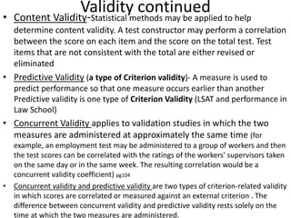 Validity continued• Content Validity-Statistical methods may be applied to help
determine content validity. A test constructor may perform a correlation
between the score on each item and the score on the total test. Test
items that are not consistent with the total are either revised or
eliminated
• Predictive Validity (a type of Criterion validity)- A measure is used to
predict performance so that one measure occurs earlier than another
Predictive validity is one type of Criterion Validity (LSAT and performance in
Law School)
• Concurrent Validity applies to validation studies in which the two
measures are administered at approximately the same time (for
example, an employment test may be administered to a group of workers and then
the test scores can be correlated with the ratings of the workers' supervisors taken
on the same day or in the same week. The resulting correlation would be a
concurrent validity coefficient) pg104
• Concurrent validity and predictive validity are two types of criterion-related validity
in which scores are correlated or measured against an external criterion . The
difference between concurrent validity and predictive validity rests solely on the
time at which the two measures are administered.
 