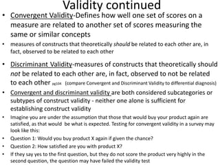 Validity continued
• Convergent Validity-Defines how well one set of scores on a
measure are related to another set of scores measuring the
same or similar concepts
• measures of constructs that theoretically should be related to each other are, in
fact, observed to be related to each other
• Discriminant Validity-measures of constructs that theoretically should
not be related to each other are, in fact, observed to not be related
to each other pg104 (compare Convergent and Discriminant Validity to differential diagnosis)
• Convergent and discriminant validity are both considered subcategories or
subtypes of construct validity - neither one alone is sufficient for
establishing construct validity
• Imagine you are under the assumption that those that would buy your product again are
satisfied, as that would be what is expected. Testing for convergent validity in a survey may
look like this:
• Question 1: Would you buy product X again if given the chance?
• Question 2: How satisfied are you with product X?
• If they say yes to the first question, but they do not score the product very highly in the
second question, the question may have failed the validity test
 
