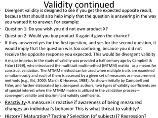 Validity continued• Divergent validity is designed to see if you get the expected opposite result,
because that should also help imply that the question is answering in the way
you wanted it to answer. For example:
• Question 1: Do you wish you did not own product X?
• Question 2: Would you buy product X again if given the chance?
• If they answered yes for the first question, and yes for the second question, it
would imply that the question was too confusing, because you did not
receive the opposite response you expected. This would be divergent validity
• A major impetus to the study of validity was provided a half century ago by Campbell &
Fiske (1959), who introduced the multitrait-multimethod (MTMM) matrix as a means for
construct validation. The MTMM method can be used when multiple traits are examined
simultaneously and each of them is assessed by a given set of measures or measurement
methods (e.g., Eid, 2000; Marsh & Hocevar, 1983). As shown initially by Campbell and
Fiske, and further elaborated by subsequent authors, two types of validity coefficients are
of special interest when the MTMM matrix is utilized in the validation process—
convergent validity and discriminant validity coefficients.
• Reactivity-A measure is reactive if awareness of being measured
changes an individual's behavior This is what threat to validity?
• History? Maturation? Testing? Selection (of subjects)? Regression?
 