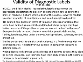 Validity of Diagnostic Labels• ?Non-Disease
• In 2002, the British Medical Journal stimulated a debate over the
appropriate expectations to place on doctors and on how to define the
limits of medicine. Richard Smith, editor of the Journal, surveyed readers
to collect examples of non-diseases, and found almost two hundred.
• He defined non-disease in terms of "a human process or problem that
some have defined as a medical condition but where people may have
better outcomes if the problem or process was not defined in that way."
Examples include burnout, chemical sensitivity, genetic deficiencies,
senility, loneliness, bags under the eyes, work problems, baldness, freckles,
and jet lag.
• Smith’s purpose was to emphasize that disease is a fluid concept with no
clear boundaries. He noted various dangers in being over-inclusive in
defining disease:
• when people are diagnosed with a disease and become patients they could
be denied insurance, lose their job, have their body invaded in the name of
therapy, or be otherwise stigmatised.
• The debate is covered in the British Medical Journal, April 13, 2002; vol. 324: pages 859-866 and 883-907.
 