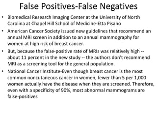 False Positives-False Negatives
• Biomedical Research Imaging Center at the University of North
Carolina at Chapel Hill School of Medicine-Etta Pisano
• American Cancer Society issued new guidelines that recommend an
annual MRI screen in addition to an annual mammography for
women at high risk of breast cancer.
• But, because the false-positive rate of MRIs was relatively high --
about 11 percent in the new study -- the authors don't recommend
MRI as a screening tool for the general population.
• National Cancer Institute-Even though breast cancer is the most
common noncutaneous cancer in women, fewer than 5 per 1,000
women actually have the disease when they are screened. Therefore,
even with a specificity of 90%, most abnormal mammograms are
false-positives
 