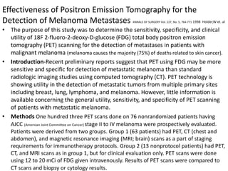Effectiveness of Positron Emission Tomography for the
Detection of Melanoma Metastases ANNALS OF SURGERY Vol. 227, No. 5, 764-771 1998 Holder,W et. al
• The purpose of this study was to determine the sensitivity, specificity, and clinical
utility of 18F 2-fluoro-2-deoxy-D-glucose (FDG) total body positron emission
tomography (PET) scanning for the detection of metastases in patients with
malignant melanoma (melanoma causes the majority (75%) of deaths related to skin cancer).
• Introduction-Recent preliminary reports suggest that PET using FDG may be more
sensitive and specific for detection of metastatic melanoma than standard
radiologic imaging studies using computed tomography (CT). PET technology is
showing utility in the detection of metastatic tumors from multiple primary sites
including breast, lung, lymphoma, and melanoma. However, little information is
available concerning the general utility, sensitivity, and specificity of PET scanning
of patients with metastatic melanoma.
• Methods One hundred three PET scans done on 76 nonrandomized patients having
AJCC (American Joint Committee on Cancer) stage II to IV melanoma were prospectively evaluated.
Patients were derived from two groups. Group 1 (63 patients) had PET, CT (chest and
abdomen), and magnetic resonance imaging (MRI; brain) scans as a part of staging
requirements for immunotherapy protocols. Group 2 (13 nonprotocol patients) had PET,
CT, and MRI scans as in group 1, but for clinical evaluation only. PET scans were done
using 12 to 20 mCi of FDG given intravenously. Results of PET scans were compared to
CT scans and biopsy or cytology results.
 