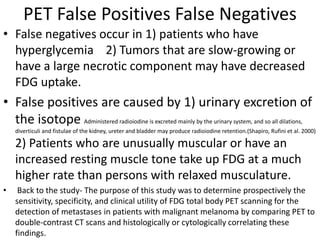 PET False Positives False Negatives
• False negatives occur in 1) patients who have
hyperglycemia 2) Tumors that are slow-growing or
have a large necrotic component may have decreased
FDG uptake.
• False positives are caused by 1) urinary excretion of
the isotope Administered radioiodine is excreted mainly by the urinary system, and so all dilations,
diverticuli and fistulae of the kidney, ureter and bladder may produce radioiodine retention.(Shapiro, Rufini et al. 2000)
2) Patients who are unusually muscular or have an
increased resting muscle tone take up FDG at a much
higher rate than persons with relaxed musculature.
• Back to the study- The purpose of this study was to determine prospectively the
sensitivity, specificity, and clinical utility of FDG total body PET scanning for the
detection of metastases in patients with malignant melanoma by comparing PET to
double-contrast CT scans and histologically or cytologically correlating these
findings.
 