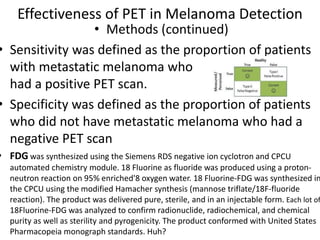 Effectiveness of PET in Melanoma Detection
• Methods (continued)
• Sensitivity was defined as the proportion of patients
with metastatic melanoma who
had a positive PET scan.
• Specificity was defined as the proportion of patients
who did not have metastatic melanoma who had a
negative PET scan
• FDG was synthesized using the Siemens RDS negative ion cyclotron and CPCU
automated chemistry module. 18 Fluorine as fluoride was produced using a proton-
neutron reaction on 95% enriched'8 oxygen water. 18 Fluorine-FDG was synthesized in
the CPCU using the modified Hamacher synthesis (mannose triflate/18F-fluoride
reaction). The product was delivered pure, sterile, and in an injectable form. Each lot of
18Fluorine-FDG was analyzed to confirm radionuclide, radiochemical, and chemical
purity as well as sterility and pyrogenicity. The product conformed with United States
Pharmacopeia monograph standards. Huh?
 