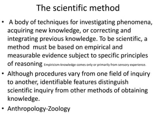 The scientific method
• A body of techniques for investigating phenomena,
acquiring new knowledge, or correcting and
integrating previous knowledge. To be scientific, a
method must be based on empirical and
measurable evidence subject to specific principles
of reasoning Empiricism-knowledge comes only or primarily from sensory experience.
• Although procedures vary from one field of inquiry
to another, identifiable features distinguish
scientific inquiry from other methods of obtaining
knowledge.
• Anthropology-Zoology
 