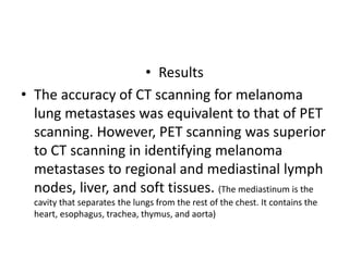 • Results
• The accuracy of CT scanning for melanoma
lung metastases was equivalent to that of PET
scanning. However, PET scanning was superior
to CT scanning in identifying melanoma
metastases to regional and mediastinal lymph
nodes, liver, and soft tissues. (The mediastinum is the
cavity that separates the lungs from the rest of the chest. It contains the
heart, esophagus, trachea, thymus, and aorta)
 