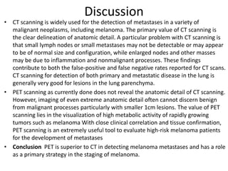 Discussion
• CT scanning is widely used for the detection of metastases in a variety of
malignant neoplasms, including melanoma. The primary value of CT scanning is
the clear delineation of anatomic detail. A particular problem with CT scanning is
that small lymph nodes or small metastases may not be detectable or may appear
to be of normal size and configuration, while enlarged nodes and other masses
may be due to inflammation and nonmalignant processes. These findings
contribute to both the false-positive and false negative rates reported for CT scans.
CT scanning for detection of both primary and metastatic disease in the lung is
generally very good for lesions in the lung parenchyma.
• PET scanning as currently done does not reveal the anatomic detail of CT scanning.
However, imaging of even extreme anatomic detail often cannot discern benign
from malignant processes particularly with smaller 1cm lesions. The value of PET
scanning lies in the visualization of high metabolic activity of rapidly growing
tumors such as melanoma With close clinical correlation and tissue confirmation,
PET scanning is an extremely useful tool to evaluate high-risk melanoma patients
for the development of metastases
• Conclusion PET is superior to CT in detecting melanoma metastases and has a role
as a primary strategy in the staging of melanoma.
 