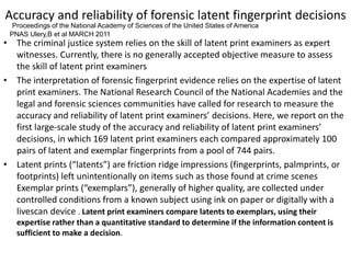 Accuracy and reliability of forensic latent fingerprint decisions
• The criminal justice system relies on the skill of latent print examiners as expert
witnesses. Currently, there is no generally accepted objective measure to assess
the skill of latent print examiners
• The interpretation of forensic fingerprint evidence relies on the expertise of latent
print examiners. The National Research Council of the National Academies and the
legal and forensic sciences communities have called for research to measure the
accuracy and reliability of latent print examiners’ decisions. Here, we report on the
first large-scale study of the accuracy and reliability of latent print examiners’
decisions, in which 169 latent print examiners each compared approximately 100
pairs of latent and exemplar fingerprints from a pool of 744 pairs.
• Latent prints (“latents”) are friction ridge impressions (fingerprints, palmprints, or
footprints) left unintentionally on items such as those found at crime scenes
Exemplar prints (“exemplars”), generally of higher quality, are collected under
controlled conditions from a known subject using ink on paper or digitally with a
livescan device . Latent print examiners compare latents to exemplars, using their
expertise rather than a quantitative standard to determine if the information content is
sufficient to make a decision.
Proceedings of the National Academy of Sciences of the United States of America
PNAS Ulery,B et al MARCH 2011
 
