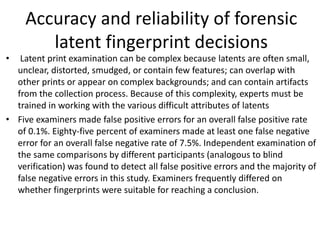 Accuracy and reliability of forensic
latent fingerprint decisions
• Latent print examination can be complex because latents are often small,
unclear, distorted, smudged, or contain few features; can overlap with
other prints or appear on complex backgrounds; and can contain artifacts
from the collection process. Because of this complexity, experts must be
trained in working with the various difficult attributes of latents
• Five examiners made false positive errors for an overall false positive rate
of 0.1%. Eighty-five percent of examiners made at least one false negative
error for an overall false negative rate of 7.5%. Independent examination of
the same comparisons by different participants (analogous to blind
verification) was found to detect all false positive errors and the majority of
false negative errors in this study. Examiners frequently differed on
whether fingerprints were suitable for reaching a conclusion.
 