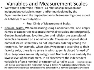 Variables and Measurement Scales
• We want to determine if there is a relationship between our
independent variable (chosen and/or manipulated by the
Experimenter) and the dependent variable (measuring some aspect
or behavior of our subject(s)
• Four Kinds of Measurement Scales
• Nominal scales- When measuring using a nominal scale, one simply
names or categorizes responses (nominal variables are categorical).
Gender, handedness, favorite color, and religion are examples of
variables measured on a nominal scale. The essential point about
nominal scales is that they do not imply any ordering among the
responses. For example, when classifying people according to their
favorite color, there is no sense in which green is placed "ahead of"
blue. Responses are merely categorized. Nominal scales embody the
lowest level of measurement. In an experiment the independent
variable is often a nominal or categorical variable pg106 (example on pg
107 Group 1 participated in meditation Group 2 did not All subjects underwent MRI. The
independent variable was participation/no participation, a nominal (categorical) variable
 