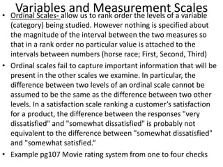 Variables and Measurement Scales• Ordinal Scales- allow us to rank order the levels of a variable
(category) being studied. However nothing is specified about
the magnitude of the interval between the two measures so
that in a rank order no particular value is attached to the
intervals between numbers (horse race; First, Second, Third)
• Ordinal scales fail to capture important information that will be
present in the other scales we examine. In particular, the
difference between two levels of an ordinal scale cannot be
assumed to be the same as the difference between two other
levels. In a satisfaction scale ranking a customer’s satisfaction
for a product, the difference between the responses "very
dissatisfied" and "somewhat dissatisfied" is probably not
equivalent to the difference between "somewhat dissatisfied"
and "somewhat satisfied.“
• Example pg107 Movie rating system from one to four checks
 