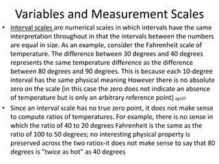 Variables and Measurement Scales
• Interval scales are numerical scales in which intervals have the same
interpretation throughout in that the intervals between the numbers
are equal in size. As an example, consider the Fahrenheit scale of
temperature. The difference between 30 degrees and 40 degrees
represents the same temperature difference as the difference
between 80 degrees and 90 degrees. This is because each 10-degree
interval has the same physical meaning However there is no absolute
zero on the scale (in this case the zero does not indicate an absence
of temperature but is only an arbitrary reference point) pg107
• Since an interval scale has no true zero point, it does not make sense
to compute ratios of temperatures. For example, there is no sense in
which the ratio of 40 to 20 degrees Fahrenheit is the same as the
ratio of 100 to 50 degrees; no interesting physical property is
preserved across the two ratios-it does not make sense to say that 80
degrees is "twice as hot" as 40 degrees
 
