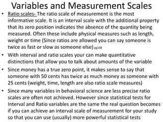 Variables and Measurement Scales
• Ratio scales- The ratio scale of measurement is the most
informative scale. It is an interval scale with the additional property
that its zero position indicates the absence of the quantity being
measured. Often these include physical measures such as length,
weight or time (Since ratios are allowed you can say someone is
twice as fast or slow as someone else)pg108
• With interval and ratio scales your can make quantitative
distinctions that allow you to talk about amounts of the variable
• Since money has a true zero point, it makes sense to say that
someone with 50 cents has twice as much money as someone with
25 cents (weight, time, length are also ratio scale measures)
• Since many variables in behavioral science are less precise ratio
scales are often not achieved. However since statistical tests for
Interval and Ratio variables are the same the real question becomes
if you can achieve an interval scale of measurement for your study
so that you can use (usually) more powerful statistical tests
 