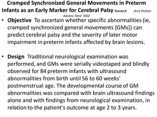 Cramped Synchronized General Movements in Preterm
Infants as an Early Marker for Cerebral Palsy Ferrari,F Arch Pediatr
Adolesc Med. 2002
• Objective To ascertain whether specific abnormalities (ie,
cramped synchronized general movements [GMs]) can
predict cerebral palsy and the severity of later motor
impairment in preterm infants affected by brain lesions.
• Design Traditional neurological examination was
performed, and GMs were serially videotaped and blindly
observed for 84 preterm infants with ultrasound
abnormalities from birth until 56 to 60 weeks'
postmenstrual age. The developmental course of GM
abnormalities was compared with brain ultrasound findings
alone and with findings from neurological examination, in
relation to the patient's outcome at age 2 to 3 years.
 