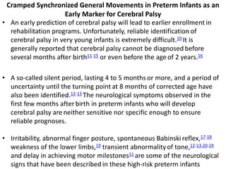 Cramped Synchronized General Movements in Preterm Infants as an
Early Marker for Cerebral Palsy
• An early prediction of cerebral palsy will lead to earlier enrollment in
rehabilitation programs. Unfortunately, reliable identification of
cerebral palsy in very young infants is extremely difficult.10 It is
generally reported that cerebral palsy cannot be diagnosed before
several months after birth11-15 or even before the age of 2 years.16
• A so-called silent period, lasting 4 to 5 months or more, and a period of
uncertainty until the turning point at 8 months of corrected age have
also been identified.12-13 The neurological symptoms observed in the
first few months after birth in preterm infants who will develop
cerebral palsy are neither sensitive nor specific enough to ensure
reliable prognoses.
• Irritability, abnormal finger posture, spontaneous Babinski reflex,17-18
weakness of the lower limbs,19 transient abnormalityof tone,12-13,20-24
and delay in achieving motor milestones11 are some of the neurological
signs that have been described in these high-risk preterm infants
 