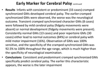 Early Marker for Cerebral Palsy continued
• Results Infants with consistent or predominant (33 cases) cramped
synchronized GMs developed cerebral palsy. The earlier cramped
synchronized GMs were observed, the worse was the neurological
outcome. Transient cramped synchronized character GMs (8 cases)
were followed by mild cerebral palsy (fidgety movements were
absent) or normal development (fidgety movements were present).
Consistently normal GMs (13 cases) and poor repertoire GMs (30
cases) either lead to normal outcomes (84%) or cerebral palsy with
mild motor impairment (16%). Observation of GMs was 100%
sensitive, and the specificity of the cramped synchronized GMs was
92.5% to 100% throughout the age range, which is much higher than
the specificity of neurological examination.
• Conclusions Consistent and predominant cramped synchronized GMs
specifically predict cerebral palsy. The earlier this characteristic
appears, the worse is the later impairment
 