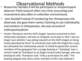 Observational Methods
• Researcher decides if will be participant or nonparticipant
observer-Field research often very time consuming and
inconvenient also often in unfamiliar environments
• Jane Goodall Instead of numbering the chimpanzees she
observed, she gave them names Claiming to see individuality
and emotion in chimpanzees, she was accused of
anthropomorphism
• Hunter Thompson and the Hell’s Angels- became converted to their
motorcycle mystique, and was so intrigued, as he puts it, that 'I was no
longer sure whether I was doing research on the Hell's Angels or being
slowly absorbed by them’ he remained close with the Angels for a year,
but ultimately the relationship waned. It ended for good after several
members of the gang gave him a savage beating or "stomping" over a
remark made by Thompson to an Angel named Junkie George, who was
beating his wife. Thompson said: "Only a punk beats his wife." The
beating stopped only when senior members of the club ordered it
 