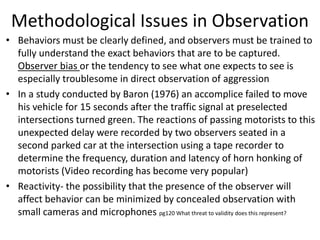Methodological Issues in Observation
• Behaviors must be clearly defined, and observers must be trained to
fully understand the exact behaviors that are to be captured.
Observer bias or the tendency to see what one expects to see is
especially troublesome in direct observation of aggression
• In a study conducted by Baron (1976) an accomplice failed to move
his vehicle for 15 seconds after the traffic signal at preselected
intersections turned green. The reactions of passing motorists to this
unexpected delay were recorded by two observers seated in a
second parked car at the intersection using a tape recorder to
determine the frequency, duration and latency of horn honking of
motorists (Video recording has become very popular)
• Reactivity- the possibility that the presence of the observer will
affect behavior can be minimized by concealed observation with
small cameras and microphones pg120 What threat to validity does this represent?
 