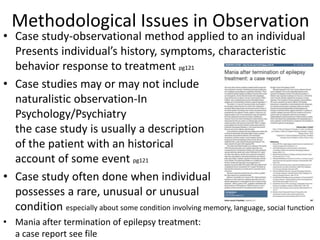 Methodological Issues in Observation
• Case study-observational method applied to an individual
Presents individual’s history, symptoms, characteristic
behavior response to treatment pg121
• Case studies may or may not include
naturalistic observation-In
Psychology/Psychiatry
the case study is usually a description
of the patient with an historical
account of some event pg121
• Case study often done when individual
possesses a rare, unusual or unusual
condition especially about some condition involving memory, language, social function
• Mania after termination of epilepsy treatment:
a case report see file
 