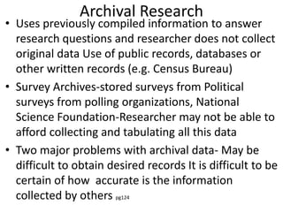 Archival Research
• Uses previously compiled information to answer
research questions and researcher does not collect
original data Use of public records, databases or
other written records (e.g. Census Bureau)
• Survey Archives-stored surveys from Political
surveys from polling organizations, National
Science Foundation-Researcher may not be able to
afford collecting and tabulating all this data
• Two major problems with archival data- May be
difficult to obtain desired records It is difficult to be
certain of how accurate is the information
collected by others pg124
 
