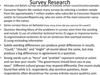 Survey Research• Attitudes and Beliefs surveys ask people to evaluate certain issues/situations/people
• Consumer Reports We conduct many surveys by selecting a random sample
from the approximately 7 million readers who subscribe to Consumer Reports
and/or to ConsumerReports.org, who are some of the most consumer-savvy
people in the nation.
• Some surveys focus on behavior(how many times did you exercise this week?)
• Question Wording-Many of the problems in surveys stem from the wording
and include 1) use of unfamiliar technical terms 2) vague or imprecise terms
3) ungrammatical sentences 4) run on sentences that overload memory
5) using misleading information
• Subtle wording differences can produce great differences in results.
“Could,” “should,” and “might” all sound about the same, but may
produce a big differences in agreement to a question.
• Strong words such as “force” and “prohibit” represent control or action
and can bias your results “The government should force you to pay
taxes” Different cultural groups may respond differently. One recent study
found that while U.S. respondents skip sensitive questions, Asian
respondents often discontinue the survey entirely-source qualtrics.com
 