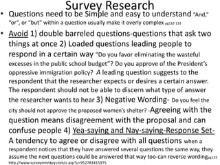Survey Research
• Questions need to be Simple and easy to understand “And,”
“or”, or “but” within a question usually make it overly complex pg132-133
• Avoid 1) double barreled questions-questions that ask two
things at once 2) Loaded questions leading people to
respond in a certain way “Do you favor eliminating the wasteful
excesses in the public school budget”? Do you approve of the President’s
oppressive immigration policy? A leading question suggests to the
respondent that the researcher expects or desires a certain answer.
The respondent should not be able to discern what type of answer
the researcher wants to hear 3) Negative Wording- Do you feel the
city should not approve the proposed women’s shelter? -Agreeing with the
question means disagreement with the proposal and can
confuse people 4) Yea-saying and Nay-saying-Response Set-
A tendency to agree or disagree with all questions when a
respondent notices that they have answered several questions the same way, they
assume the next questions could be answered that way too-can reverse wordingpg133
http://www.surveymonkey.com/s.asp?u=952783415975
 