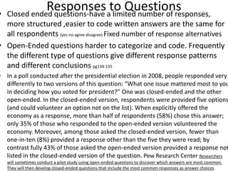 Responses to Questions• Closed ended questions-have a limited number of responses,
more structured ,easier to code written answers are the same for
all respondents (yes-no agree-disagree) Fixed number of response alternatives
• Open-Ended questions harder to categorize and code. Frequently
the different type of questions give different response patterns
and different conclusions pg134-135
• In a poll conducted after the presidential election in 2008, people responded very
differently to two versions of this question: “What one issue mattered most to you
in deciding how you voted for president?” One was closed-ended and the other
open-ended. In the closed-ended version, respondents were provided five options
(and could volunteer an option not on the list). When explicitly offered the
economy as a response, more than half of respondents (58%) chose this answer;
only 35% of those who responded to the open-ended version volunteered the
economy. Moreover, among those asked the closed-ended version, fewer than
one-in-ten (8%) provided a response other than the five they were read; by
contrast fully 43% of those asked the open-ended version provided a response not
listed in the closed-ended version of the question. Pew Research Center Researchers
will sometimes conduct a pilot study using open-ended questions to discover which answers are most common.
They will then develop closed-ended questions that include the most common responses as answer choices
 