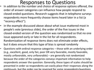 Responses to Questions
• In addition to the number and choice of response options offered, the
order of answer categories can influence how people respond to
closed-ended questions. Research suggests that in telephone surveys
respondents more frequently choose items heard later in a list (a
“recency effect”).
• in the example discussed above about what issue mattered most in
people’s vote (previous slide), the order of the five issues in the
closed-ended version of the question was randomized so that no one
issue appeared early or late in the list for all respondents.
Randomization of response items does not eliminate order effects,
but it does ensure that this type of bias is spread randomly
• Questions with ordinal response categories – those with an underlying order
(e.g., excellent, good, only fair, poor OR very favorable, mostly favorable,
mostly unfavorable, very unfavorable) – are generally not randomized
because the order of the categories conveys important information to help
respondents answer the question. Generally, these types of scales should be
presented in order so respondents can easily place their responses along the
 