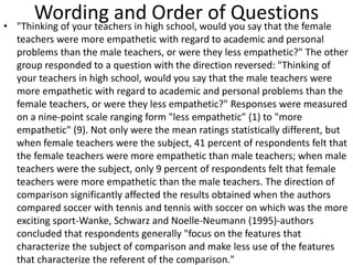 Wording and Order of Questions• "Thinking of your teachers in high school, would you say that the female
teachers were more empathetic with regard to academic and personal
problems than the male teachers, or were they less empathetic?" The other
group responded to a question with the direction reversed: "Thinking of
your teachers in high school, would you say that the male teachers were
more empathetic with regard to academic and personal problems than the
female teachers, or were they less empathetic?" Responses were measured
on a nine-point scale ranging form "less empathetic" (1) to "more
empathetic" (9). Not only were the mean ratings statistically different, but
when female teachers were the subject, 41 percent of respondents felt that
the female teachers were more empathetic than male teachers; when male
teachers were the subject, only 9 percent of respondents felt that female
teachers were more empathetic than the male teachers. The direction of
comparison significantly affected the results obtained when the authors
compared soccer with tennis and tennis with soccer on which was the more
exciting sport-Wanke, Schwarz and Noelle-Neumann (1995)-authors
concluded that respondents generally "focus on the features that
characterize the subject of comparison and make less use of the features
that characterize the referent of the comparison."
 