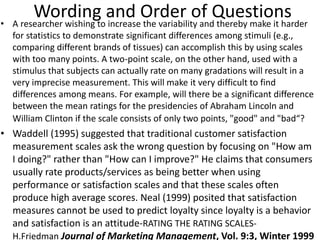 Wording and Order of Questions• A researcher wishing to increase the variability and thereby make it harder
for statistics to demonstrate significant differences among stimuli (e.g.,
comparing different brands of tissues) can accomplish this by using scales
with too many points. A two-point scale, on the other hand, used with a
stimulus that subjects can actually rate on many gradations will result in a
very imprecise measurement. This will make it very difficult to find
differences among means. For example, will there be a significant difference
between the mean ratings for the presidencies of Abraham Lincoln and
William Clinton if the scale consists of only two points, "good" and "bad“?
• Waddell (1995) suggested that traditional customer satisfaction
measurement scales ask the wrong question by focusing on "How am
I doing?" rather than "How can I improve?" He claims that consumers
usually rate products/services as being better when using
performance or satisfaction scales and that these scales often
produce high average scores. Neal (1999) posited that satisfaction
measures cannot be used to predict loyalty since loyalty is a behavior
and satisfaction is an attitude-RATING THE RATING SCALES-
H.Friedman Journal of Marketing Management, Vol. 9:3, Winter 1999
 