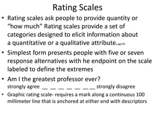 Rating Scales
• Rating scales ask people to provide quantity or
“how much” Rating scales provide a set of
categories designed to elicit information about
a quantitative or a qualitative attribute.pg135
• Simplest form presents people with five or seven
response alternatives with he endpoint on the scale
labeled to define the extremes
• Am I the greatest professor ever?
strongly agree __ __ __ __ __ __ __ strongly disagree
• Graphic rating scale- requires a mark along a continuous 100
millimeter line that is anchored at either end with descriptors
 