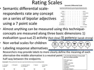 Rating Scales
• Semantic differential scale-
respondents rate any concept
on a series of bipolar adjectives
using a 7 point scale
• Almost anything can be measured using this technique-
concepts are measured along three basic dimensions 1)
evaluation (good-bad) 2) activity (fast-slow) 3) potency (weak-strong)
• Non verbal scales for children
• Labeling response alternatives
Researchers may provide labels to more clearly define the meaning of each
alternative-the middle alternative is a neutral point
half-way between the endpoints
 