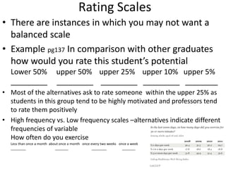 Rating Scales
• There are instances in which you may not want a
balanced scale
• Example pg137 In comparison with other graduates
how would you rate this student’s potential
Lower 50% upper 50% upper 25% upper 10% upper 5%
_________ _________ _________ _________ ________
• Most of the alternatives ask to rate someone within the upper 25% as
students in this group tend to be highly motivated and professors tend
to rate them positively
• High frequency vs. Low frequency scales –alternatives indicate different
frequencies of variable
How often do you exercise
Less than once a month about once a month once every two weeks once a week
________ _______ ________ _______
 